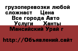 грузоперевозки любой сложнаст  › Цена ­ 100 - Все города Авто » Услуги   . Ханты-Мансийский,Урай г.